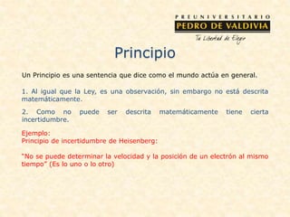 Principio
Un Principio es una sentencia que dice como el mundo actúa en general.
1. Al igual que la Ley, es una observación, sin embargo no está descrita
matemáticamente.
2. Como no puede ser descrita matemáticamente tiene cierta
incertidumbre.
Ejemplo:
Principio de incertidumbre de Heisenberg:
“No se puede determinar la velocidad y la posición de un electrón al mismo
tiempo” (Es lo uno o lo otro)
 