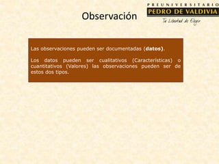 Observación
Las observaciones pueden ser documentadas (datos).
Los datos pueden ser cualitativos (Características) o
cuantitativos (Valores) las observaciones pueden ser de
estos dos tipos.
 