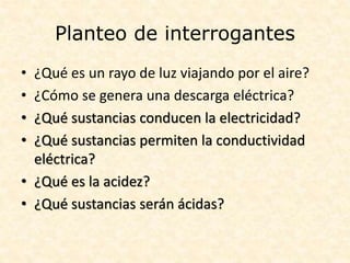 Planteo de interrogantes
• ¿Qué es un rayo de luz viajando por el aire?
• ¿Cómo se genera una descarga eléctrica?
• ¿Qué sustancias conducen la electricidad?
• ¿Qué sustancias permiten la conductividad
eléctrica?
• ¿Qué es la acidez?
• ¿Qué sustancias serán ácidas?
 