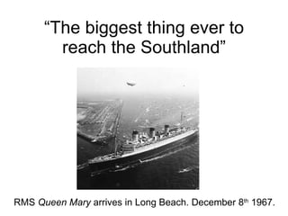 “ The biggest thing ever to reach the Southland” RMS  Queen Mary  arrives in Long Beach. December 8 th  1967. 
