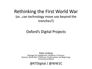 Rethinking the First World War
(or…can technology move use beyond the
trenches?)
Oxford’s Digital Projects
Kate Lindsay
Manager for Engagement, Academic IT Services
Director, World War I Centenary: Continuations and Beginnings
University of Oxford
@KTDigital / @WW1C
 