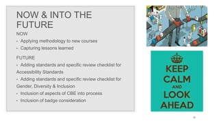 NOW & INTO THE
FUTURE
NOW
• Applying methodology to new courses
• Capturing lessons learned
30
FUTURE
• Adding standards and specific review checklist for
Accessibility Standards
• Adding standards and specific review checklist for
Gender, Diversity & Inclusion
• Inclusion of aspects of CBE into process
• Inclusion of badge consideration
 
