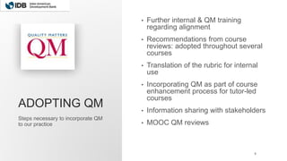 ADOPTING QM
• Further internal & QM training
regarding alignment
• Recommendations from course
reviews: adopted throughout several
courses
• Translation of the rubric for internal
use
• Incorporating QM as part of course
enhancement process for tutor-led
courses
• Information sharing with stakeholders
• MOOC QM reviews
Steps necessary to incorporate QM
to our practice
8
 