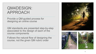QM4DESIGN:
APPROACH
Provide a QM-guided process for
designing an online course
QM standards are presented step-by-step
associated to the design of each of the
course components
Follows the natural flow of designing the
course, not the given QM rubric order
12
 