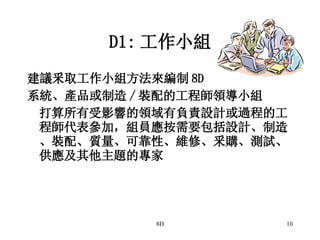 D1: 工作小組 建議釆取工作小組方法來編制 8D 系統、產品或制造 / 裝配的工程師領導小組 打算所有受影響的領域有負責設計或過程的工程師代表參加，組員應按需要包括設計、制造、裝配、質量、可靠性、維修、釆購、測試、供應及其他主題的專家 