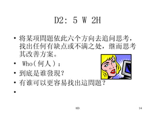 D2: 5 W 2H 将某项問題依此六个方向去追问思考，找出任何有缺点或不满之处，继而思考其改善方案。 Who( 何人 ) ： 到底是谁發現？ 有谁可以更容易找出這問題？ 