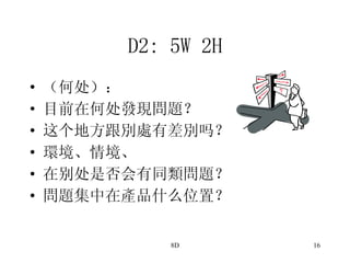 D2: 5W 2H （何处）： 目前在何处發現問題？ 这个地方跟別處有差別吗？ 環境、情境、 在别处是否会有同類問題？ 問題集中在產品什么位置？ 