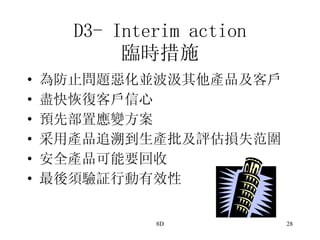 D3- Interim action 臨時措施 為防止問題惡化並波汲其他產品及客戶 盡快恢復客戶信心 預先部置應變方案 采用產品追溯到生產批及評估損失范圍 安全產品可能要回收 最後須驗証行動有效性 