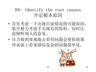D4- Identify the root causes 介定根本原因 首先考虑一下出现目前情况的可能原因。集中精力考虑手头现有的资料，同时注意倾听别人的意见。 尽力做到客观地去看待问题会使你将那些表面上看来错综复杂的问题简单化。   