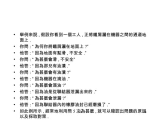 舉例來說 , 假設你看到一個工人 , 正將鐵屑灑在機器之間的通道地面上 . 你問 :  “ 為何你將鐵屑灑在地面上 ? ” 他答 :  “ 因為地面有點滑 , 不安全 . ” 你問 :  “ 為甚麼會滑 , 不安全 ” 他答 :  “ 因為那兒有油漬 . ” 你問 :  “ 為甚麼會有油漬 ? ” 他答 :  “ 因為機器在滴油 . ” 你問 :  “ 為甚麼會滴油 ? ” 他答 :  “ 因為油是從聯結器泄漏出來的 . ” 你問 :  “ 為甚麼會泄漏 ? ” 他答 :  “ 因為聯結器內的橡膠油封已經磨損了 . ” 如此例所示 , 經常地利用問 5 次為甚麼 , 就可以確認出問題的原因以及採取對策 .  