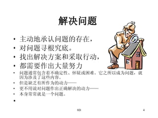 解决问题   主动地承认问题的存在， 对问题寻根究底。 找出解决方案和采取行动， 都需要作出大量努力 问题通常包含着不确定性、怀疑或困难。它之所以成为问题，就因为涉及了这些内容。 但是缺乏有所作为的动力—— 更不用说对问题作出正确解决的动力—— 本身常常就是一个问题。 