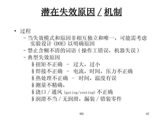 潜在失效原因 / 机制 过程 当失效模式和原因非相互独立和唯一，可能需考虑 实验设计 (DOE) 以明确原因 禁止含糊不清的词语 ( 操作工错误，机器失误 ) 典型失效原因 扭矩不正确  -  过大，过小 焊接不正确  -  电流，时间，压力不正确 热处理不正确  -  时间，温度有误 测量不精确， 浇口 / 通风 (gating/venting) 不正确 润滑不当 / 无润滑，漏装 / 错装零件 