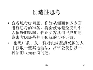 创造性思考 客观地考虑问题。作好从侧面和多方面进行思考的准备，将会使你避免受到个人偏好的影响。你还会发现自己更加愿意去考虑那些并非传统的可择方案。 · 集思广益。从一群对此问题感兴趣的人中获取一些其他看法，常常会使你以一种新的眼光看待问题。 