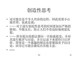 创造性思考 这可能会是个令人兴奋的过程，因此需要小心地管理，也就是说： —— 对于进行创造性思考的时间要加以严格的限制。不能太长，防止人们不着边际地胡思乱想。 —— 所有提出的想法都应一开始就接受，不对其进行批评与讨论，并且记录下来留待日后评价。即使是一个愚蠢的想法也要紧接着予以讨论，因为它可能会激发出其他主意。 —— 