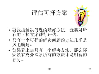 评估可择方案 要找出解决问题的最好方法，就要对所有的可择方案进行评估。 只有一个可行的解决问题的方法几乎是凤毛麟角。 如果看上去只有一个解决方法，那么怀疑没有充分探索所有的方法才是明智的行为。   