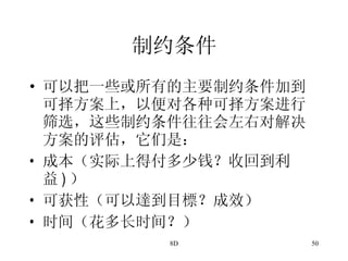 制约条件 可以把一些或所有的主要制约条件加到可择方案上，以便对各种可择方案进行筛选，这些制约条件往往会左右对解决方案的评估，它们是： 成本（实际上得付多少钱？收回到利益 ) ） 可获性（可以達到目標？成效） 时间（花多长时间？） 