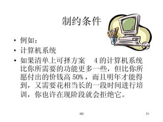 制约条件 例如： 计算机系统 如果清单上可择方案  4 的计算机系统比你所需要的功能更多一些，但比你所愿付出的价钱高 50% ，而且明年才能得到，又需要花相当长的一段时间进行培训，你也许在现阶段就会拒绝它。   