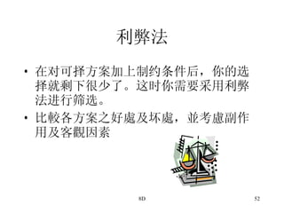 利弊法 在对可择方案加上制约条件后，你的选择就剩下很少了。这时你需要采用利弊法进行筛选。 比較各方案之好處及坏處，並考慮副作用及客觀因素 