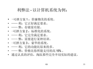 利弊法 - 以计算机系统为例： · 可择方案 1 ：价廉物美的系统。 —— 利：它正好满足要求。 —— 弊：存储量有限。 · 可择方案 2 ：标准化的系统。 —— 利：它完全满足要求。 —— 弊：需要进行某种培训。 · 可择方案 3 ：豪华的系统。 —— 利：它的功能比原来的多。 —— 弊：价格比你所能支付的高 15% 。 通过认真的评估，淘汰那些完全不切实际的建议。 