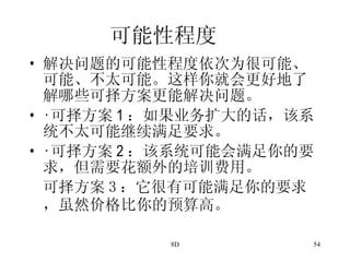 可能性程度 解决问题的可能性程度依次为很可能、可能、不太可能。这样你就会更好地了解哪些可择方案更能解决问题。 · 可择方案 1 ：如果业务扩大的话，该系统不太可能继续满足要求。 · 可择方案 2 ：该系统可能会满足你的要求，但需要花额外的培训费用。 可择方案 3 ：它很有可能满足你的要求，虽然价格比你的预算高。   