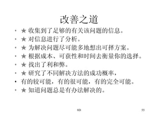 改善之道   ★ 收集到了足够的有关该问题的信息。 ★ 对信息进行了分析。 ★ 为解决问题尽可能多地想出可择方案。 ★ 根据成本、可获性和时间去衡量你的选择。 ★ 找出了利和弊。 ★ 研究了不同解决方法的成功概率， 有的较可能，有的很可能，有的完全可能。 ★ 知道问题总是有办法解决的。 