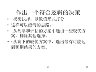 作出一个符合逻辑的决策 · 权衡抉择，以数值形式打分 这样可以澄清的思路。 · 从列举和评估的方案中选出一些较优方案，排除其他选择。 · 从剩下的较优方案中，选出最有可能达到预期结果的方案。   