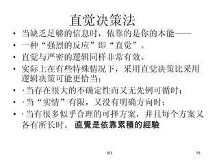直觉决策法 当缺乏足够的信息时，依靠的是你的本能—— 一种“强烈的反应”即“直觉”。 直觉与严密的逻辑同样非常有效。 实际上在有些特殊情况下，采用直觉决策比采用逻辑决策可能更恰当； · 当存在很大的不确定性而又无先例可循时； · 当“实情”有限，又没有明确方向时； · 当有很多似乎合理的可择方案，并且每个方案又各有所长时。  直覺是依靠累積的經驗 
