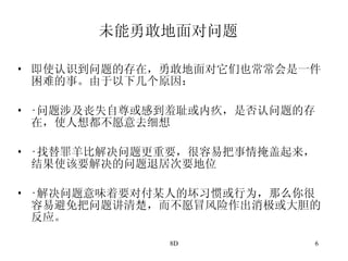 未能勇敢地面对问题 即使认识到问题的存在，勇敢地面对它们也常常会是一件困难的事。由于以下几个原因： · 问题涉及丧失自尊或感到羞耻或内疚，是否认问题的存在，使人想都不愿意去细想 · 找替罪羊比解决问题更重要，很容易把事情掩盖起来，结果使该要解决的问题退居次要地位 · 解决问题意味着要对付某人的坏习惯或行为，那么你很容易避免把问题讲清楚，而不愿冒风险作出消极或大胆的反应。 