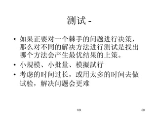 测试 - 如果正要对一个棘手的问题进行决策，那么对不同的解决方法进行测试是找出哪个方法会产生最优结果的上策。 小規模、小批量、模擬試行 考虑的时间过长，或用太多的时间去做试验，解决问题会更难   