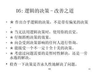 D5: 逻辑的决策 - 改善之道 ★ 作出合乎逻辑的决策，不是带有偏见的决策。 ★ 当无法用逻辑决策时，使用你的直觉。 ★ 仔细斟酌决策的效果。 ★ 向会受到决策影响的任何人进行咨询。 ★ 能接受一个不一定十全十美的决策。 ★ 考虑过问题需要的是暂时性解决，还是一劳永逸的解决。 检查一下决策是否永久性地解决了问题。   