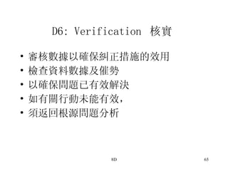 D6: Verification  核實   審核數據以確保糾正措施的效用  檢查資料數據及催勢 以確保問題已有效解決 如有關行動未能有效， 須返回根源問題分析  