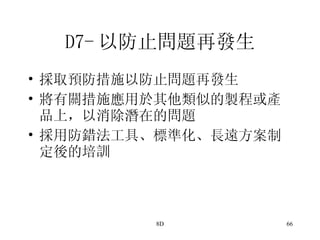 D7- 以防止問題再發生 採取預防措施以防止問題再發生 將有關措施應用於其他類似的製程或產品上，以消除潛在的問題 採用防錯法工具、標準化、長遠方案制定後的培訓  