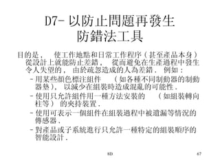 D7- 以防止問題再發生 防錯法工具 目的是 ,  使工作地點和日常工作程序 ( 甚至產品本身 ) 從設計上就能防止差錯 ,  從而避免在生產過程中發生令人失望的 ,  由於疏忽造成的人為差錯 .  例如 : 用某些顏色標注組件  ( 如各種不同制動器的制動器墊 ),  以減少在組裝時造成混亂的可能性 . 使用只允許組件用一種方法安裝的  ( 如組裝轉向柱等 )  的夾持裝置 . 使用可表示一個組件在組裝過程中被遺漏等情況的傳感器 .  對產品或子系統進行只允許一種特定的組裝順序的智能設計 . 