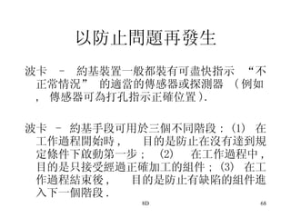 以防止問題再發生 波卡  -  約基裝置一般都裝有可盡快指示 “不正常情況” 的適當的傳感器或探測器  ( 例如 ,  傳感器可為打孔指示正確位置 ). 波卡  -  約基手段可用於三個不同階段 : (1)  在工作過程開始時 ,  目的是防止在沒有達到規定條件下啟動第一步 ; (2)  在工作過程中 ,  目的是只接受經過正確加工的組件 ; (3)  在工作過程結束後 ,  目的是防止有缺陷的組件進入下一個階段 . 