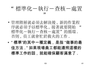 “ 標準化―執行―查核―處置 ” 管理階層就必須去解決後 , 新的作業程序就必須予以標準化 , 接著就要開始 “標準化―執行―查核―處置”的循環 . 否則 , 員工就會忙於救火的工作 . “ 標準 ” 的其中一種定義 , 是指  “ 做事的最佳方法 . ” 如果現場員工都能遵照這樣的標準工作的話 , 就能確保顧客滿意了 .   