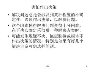 害怕作出决策 解决问题总是会涉及到某种程度的不确定性，必须作出决策，以解决问题。 这个因素使得解决问题变得十分困难。在下决心确定采取哪一种解决方案时， 可能发生迟疑不决、拖延耽搁或根本不作出决策的情况，特别是如果有好几个解决方案可供选择的话。   