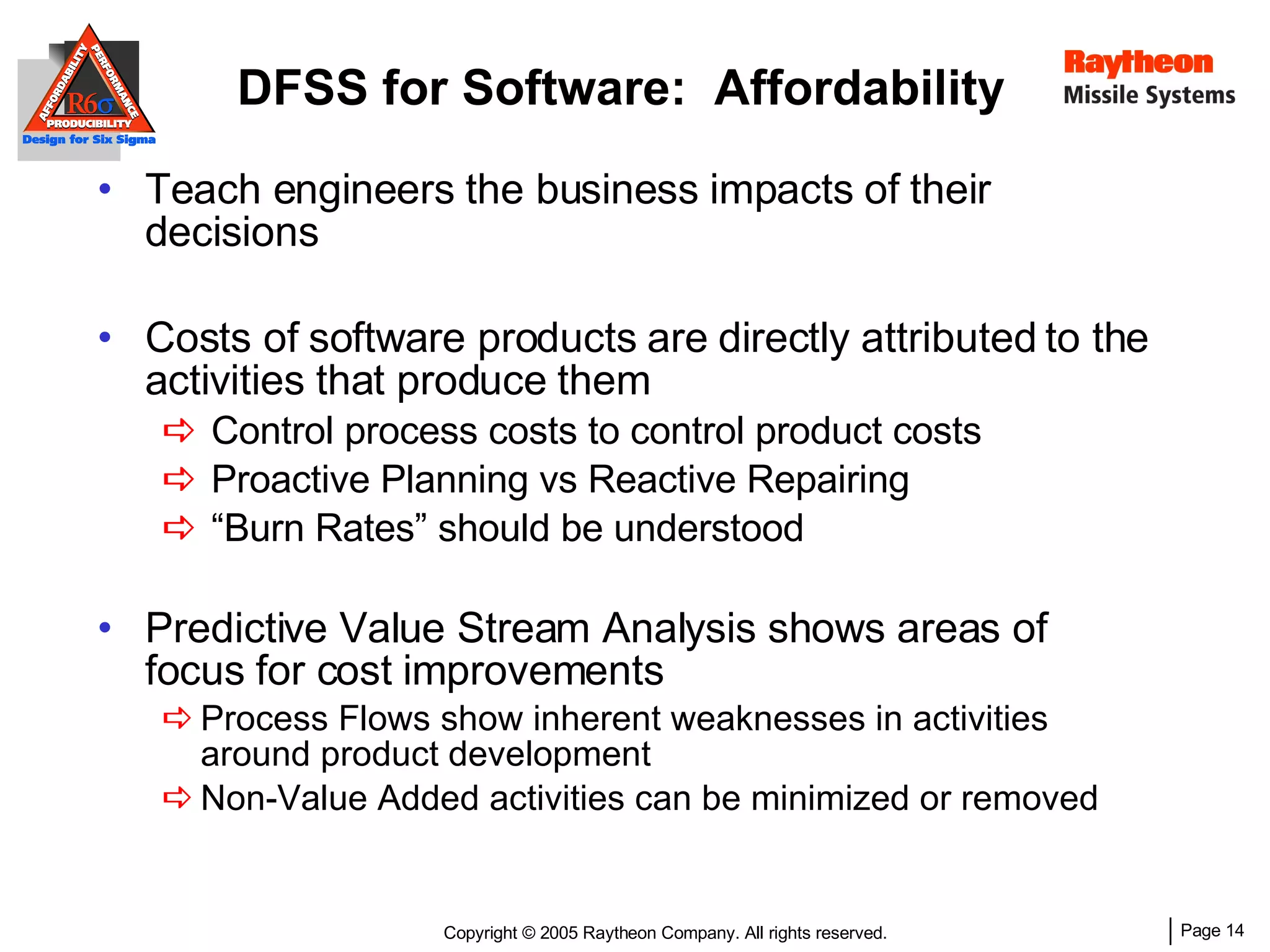 DFSS for Software:  Affordability Teach engineers the business impacts of their decisions Costs of software products are directly attributed to the activities that produce them Control process costs to control product costs Proactive Planning vs Reactive Repairing “ Burn Rates” should be understood Predictive Value Stream Analysis shows areas of focus for cost improvements Process Flows show inherent weaknesses in activities around product development Non-Value Added activities can be minimized or removed 