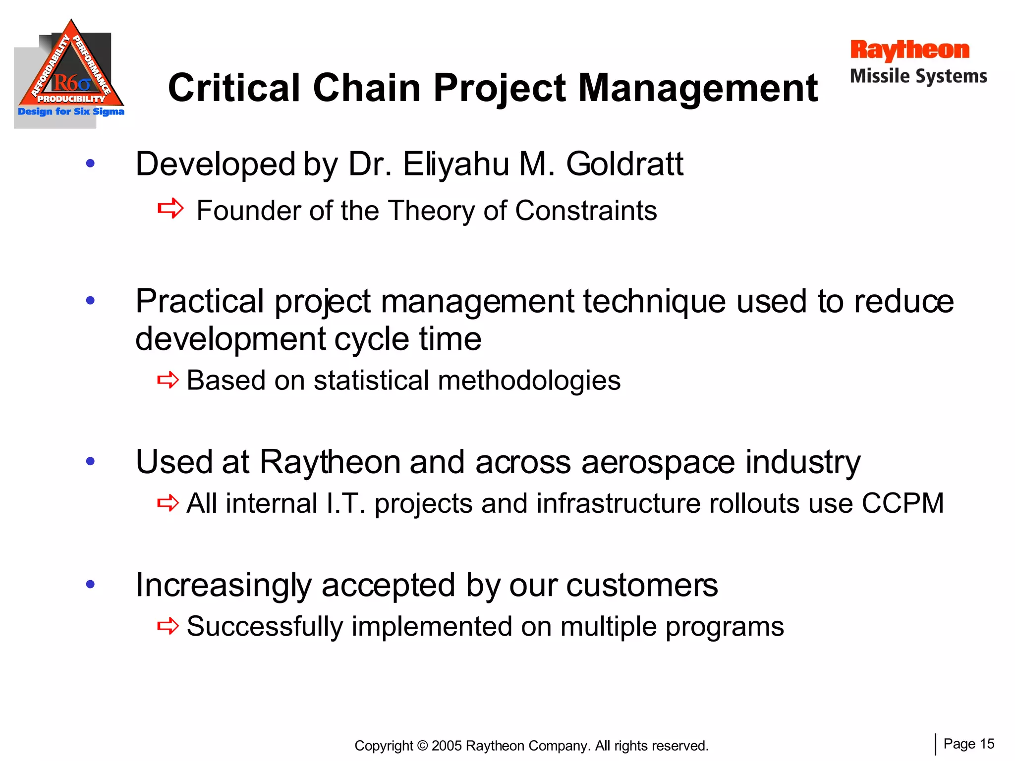Critical Chain Project Management Developed by Dr. Eliyahu M. Goldratt Founder of the Theory of Constraints Practical project management technique used to reduce development cycle time Based on statistical methodologies Used at Raytheon and across aerospace industry All internal I.T. projects and infrastructure rollouts use CCPM Increasingly accepted by our customers Successfully implemented on multiple programs 