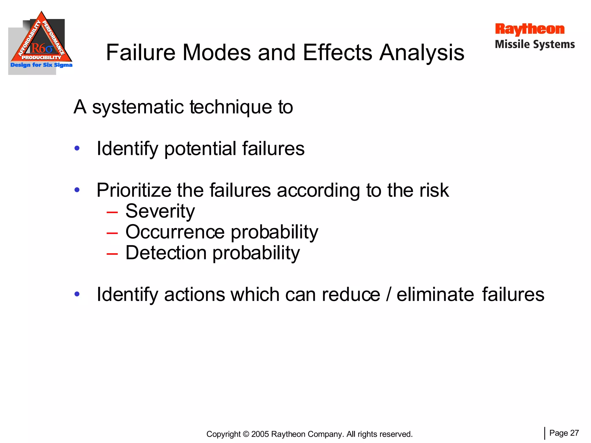 A systematic technique to Identify potential failures Prioritize the failures according to the risk Severity Occurrence probability Detection probability Identify actions which can reduce / eliminate  failures Failure Modes and Effects Analysis  