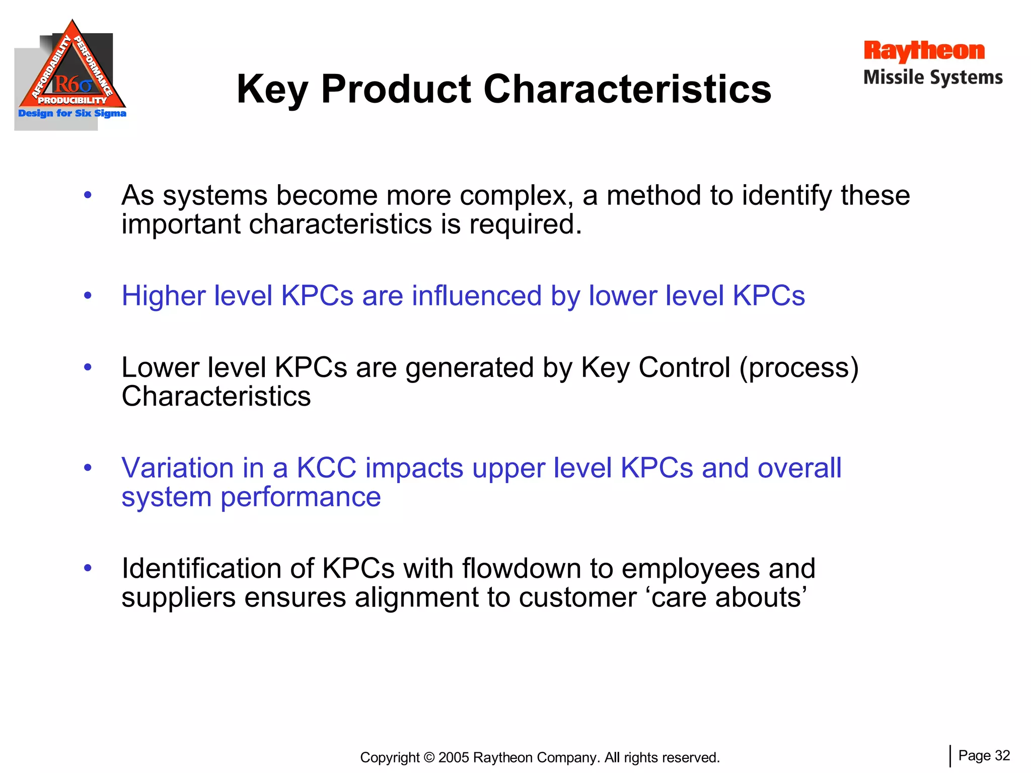 Key Product Characteristics As systems become more complex, a method to identify these important characteristics is required. Higher level KPCs are influenced by lower level KPCs Lower level KPCs are generated by Key Control (process) Characteristics Variation in a KCC impacts upper level KPCs and overall system performance Identification of KPCs with flowdown to employees and suppliers ensures alignment to customer ‘care abouts’ 