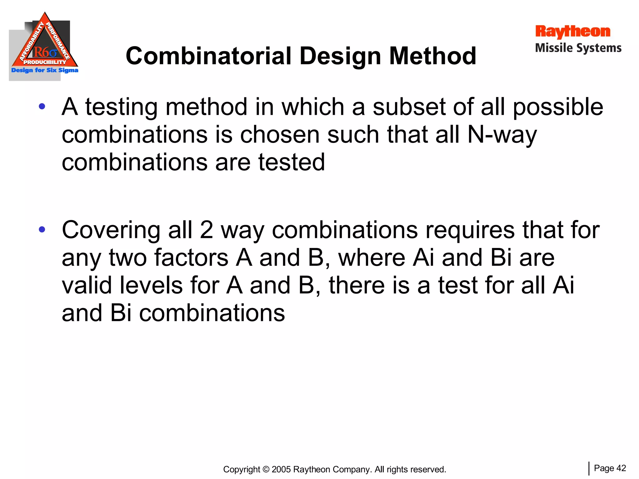 Combinatorial Design Method A testing method in which a subset of all possible combinations is chosen such that all N-way combinations are tested Covering all 2 way combinations requires that for any two factors A and B, where Ai and Bi are valid levels for A and B, there is a test for all Ai and Bi combinations 