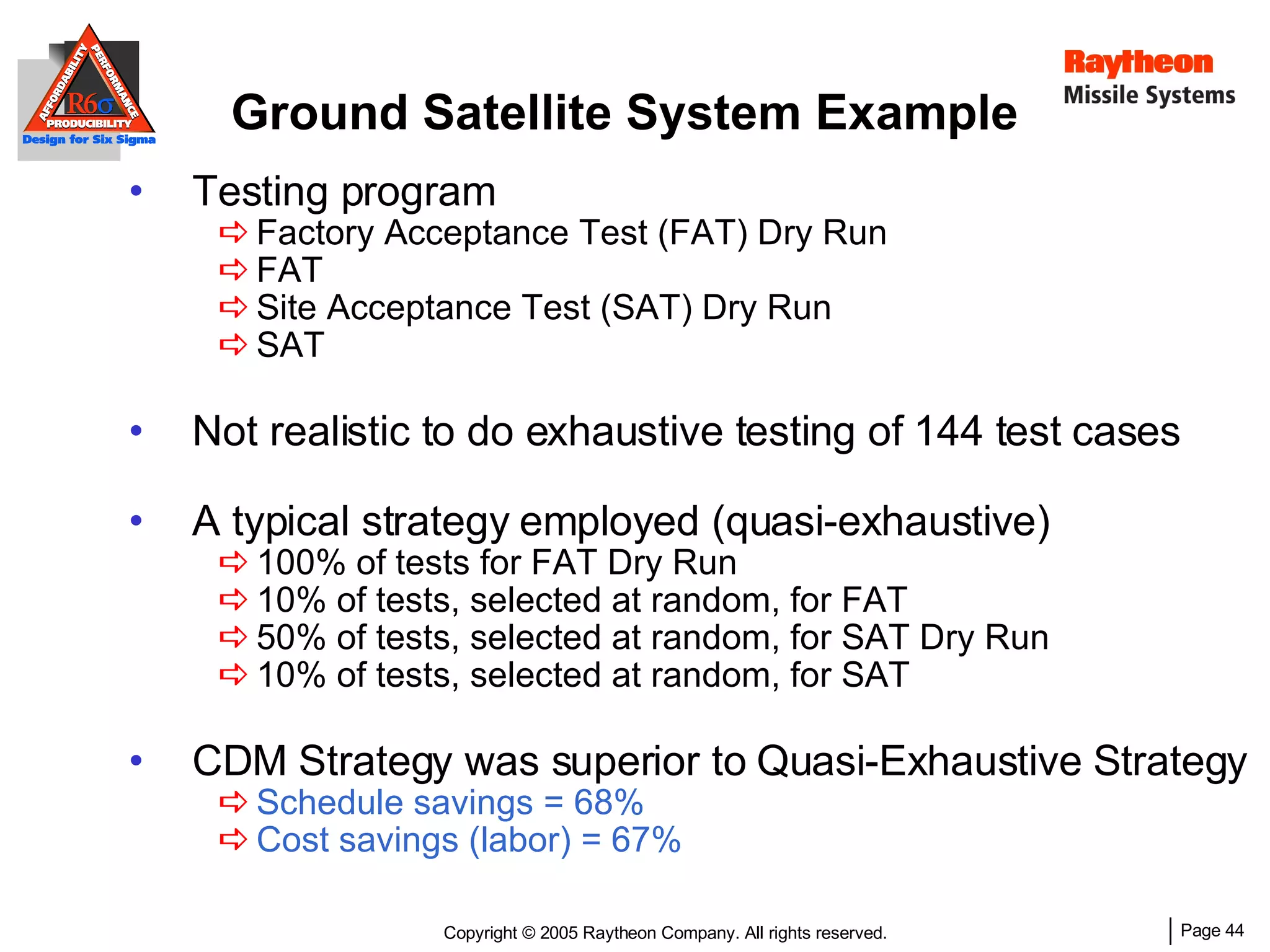 Ground Satellite System Example Testing program Factory Acceptance Test (FAT) Dry Run FAT Site Acceptance Test (SAT) Dry Run SAT Not realistic to do exhaustive testing of 144 test cases A typical strategy employed (quasi-exhaustive) 100% of tests for FAT Dry Run 10% of tests, selected at random, for FAT 50% of tests, selected at random, for SAT Dry Run 10% of tests, selected at random, for SAT CDM Strategy was superior to Quasi-Exhaustive Strategy Schedule savings = 68% Cost savings (labor) = 67% 