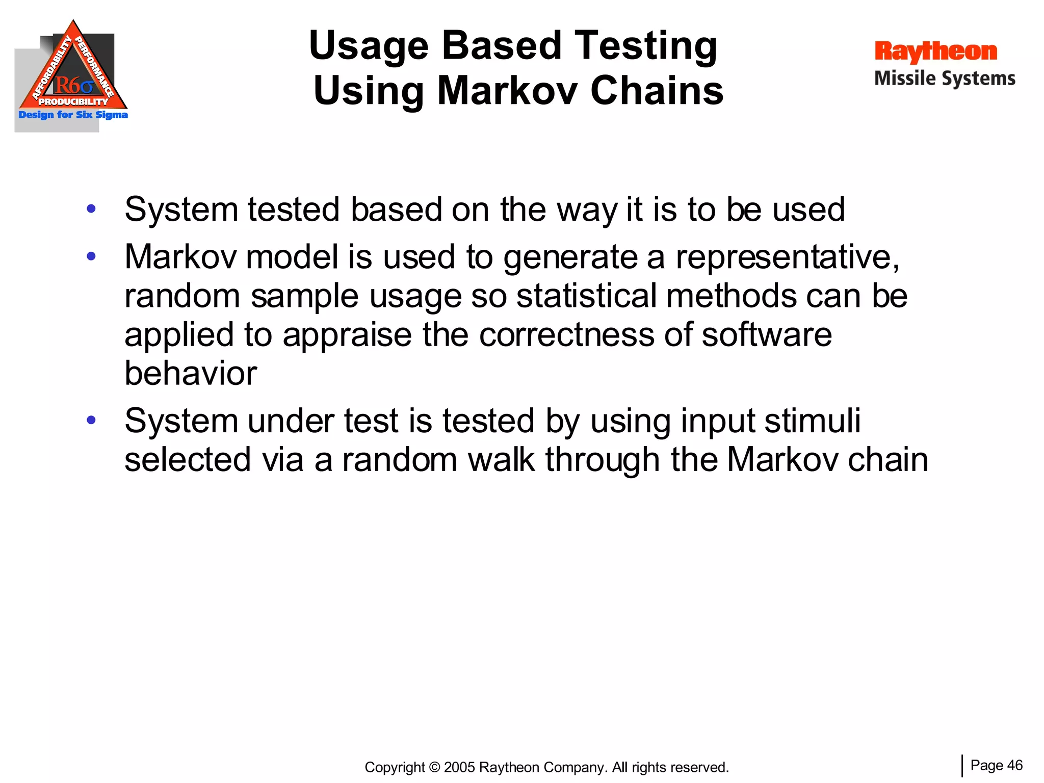 Usage Based Testing  Using Markov Chains System tested based on the way it is to be used  Markov model is used to generate a representative, random sample usage so statistical methods can be applied to appraise the correctness of software behavior System  u nder  t est is tested by using input stimuli selected via a random walk through the Markov chain 