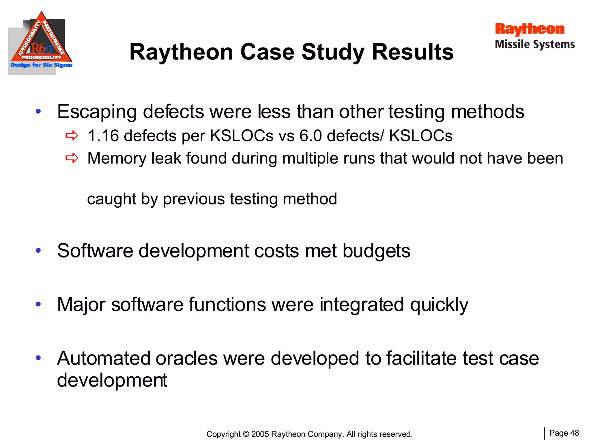 Raytheon Case Study Results Escaping defects were less than other testing methods 1.16 defects per KSLOCs vs 6.0 defects/ KSLOCs Memory leak found during multiple runs that would not have been  caught by previous testing method Software development costs met budgets Major software functions were integrated quickly Automated oracles were developed to facilitate test case development 