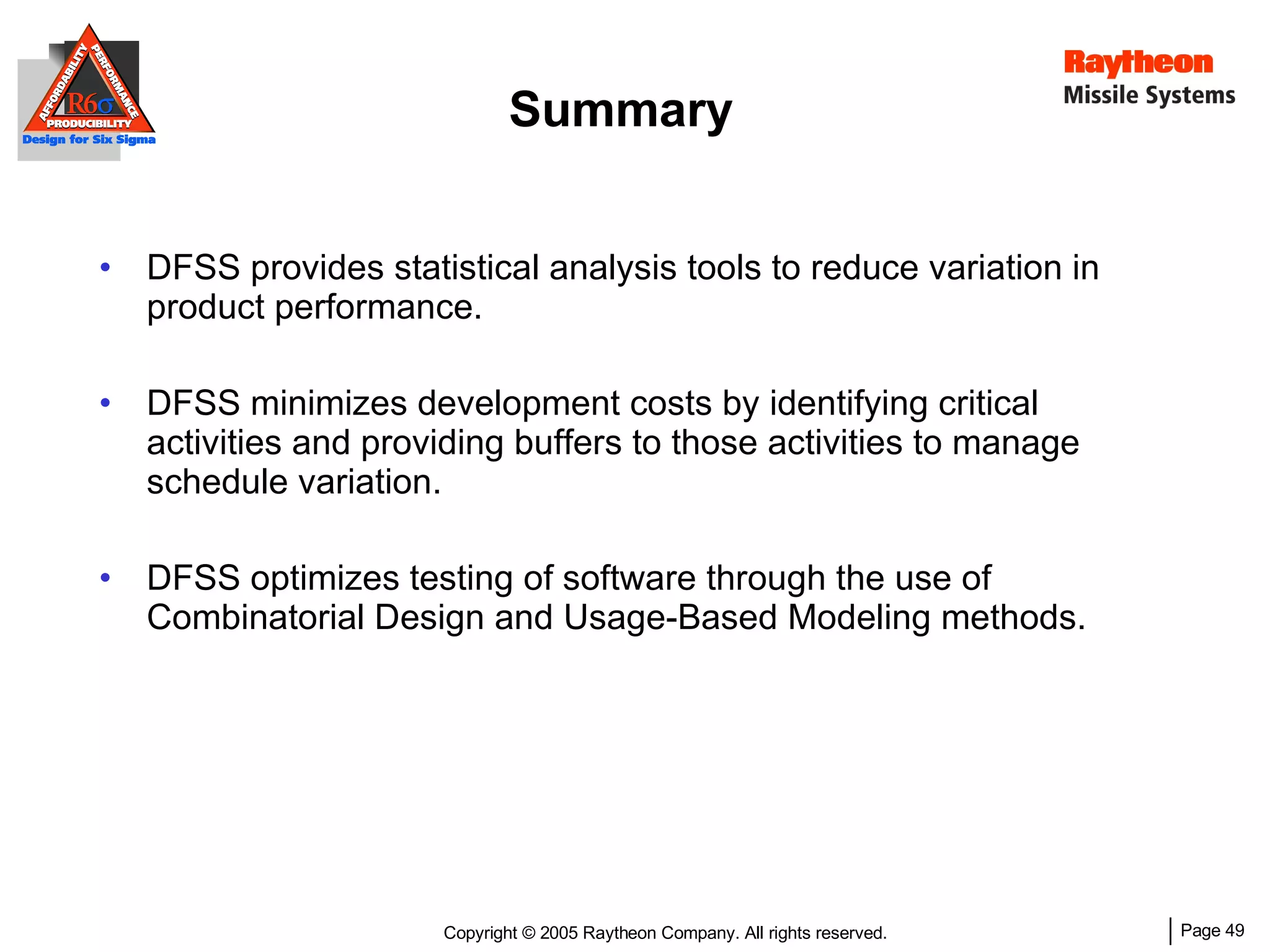 Summary DFSS provides stati stical analysis tools to reduce variation in product performance. DFSS minimizes development costs by identifying critical activities and providing buffers to those activities to manage schedule variation. DFSS optimizes testing of software through the use of Combinatorial Design and Usage-Based Modeling methods. 