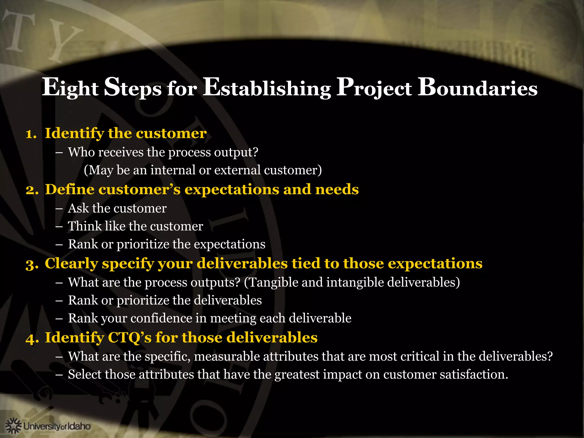 E ight  S teps for  E stablishing  P roject  B oundaries Identify the customer Who receives the process output?  (May be an internal or external customer) Define customer’s expectations and needs Ask the customer Think like the customer Rank or prioritize the expectations Clearly specify your deliverables tied to those expectations What are the process outputs? (Tangible and intangible deliverables) Rank or prioritize the deliverables Rank your confidence in meeting each deliverable Identify CTQ’s for those deliverables What are the specific, measurable attributes that are most critical in the deliverables? Select those attributes that have the greatest impact on customer satisfaction. 