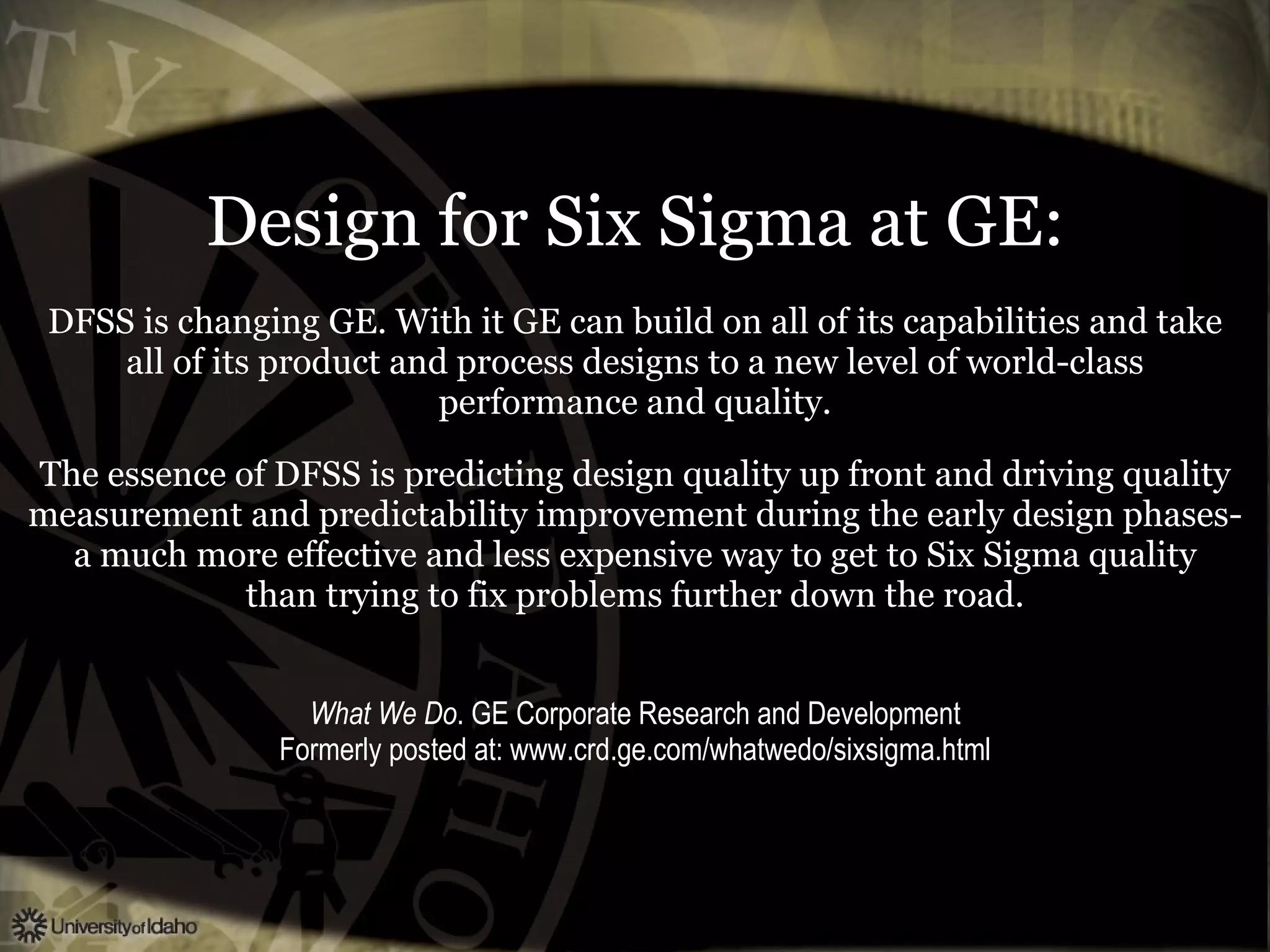 Design for Six Sigma at GE: DFSS is changing GE. With it GE can build on all of its capabilities and take all of its product and process designs to a new level of world-class performance and quality. The essence of DFSS is predicting design quality up front and driving quality measurement and predictability improvement during the early design phases- a much more effective and less expensive way to get to Six Sigma quality than trying to fix problems further down the road. What We Do . GE Corporate Research and Development Formerly posted at: www.crd.ge.com/whatwedo/sixsigma.html 