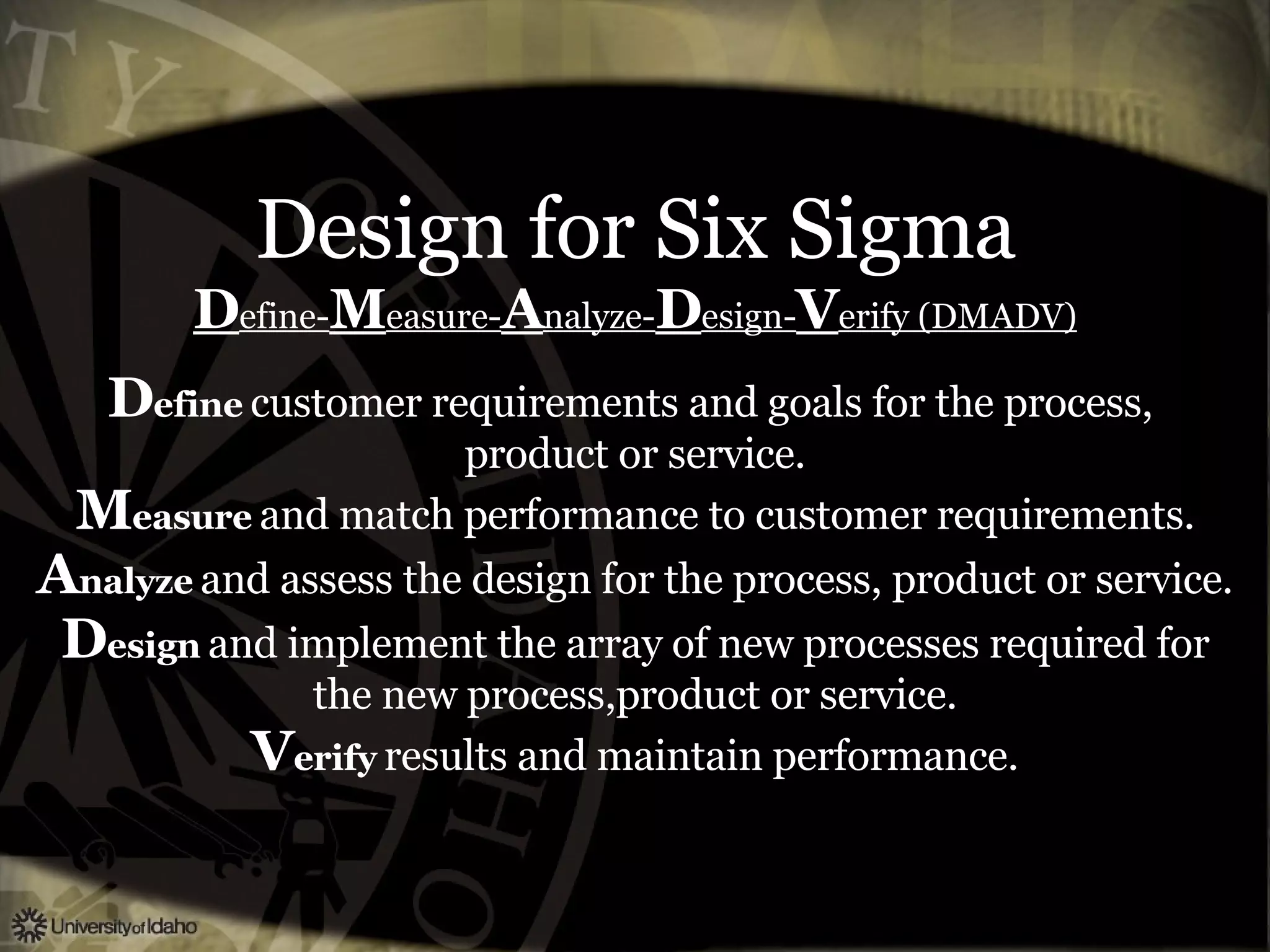 Design for Six Sigma D efine- M easure- A nalyze- D esign- V erify (DMADV) D efine   customer requirements and goals for the process,  product or service. M easure   and match performance to customer requirements. A nalyze   and assess the design for the process, product or service. D esign   and implement the array of new processes required for the new process,product or service. V erify   results and maintain performance. 