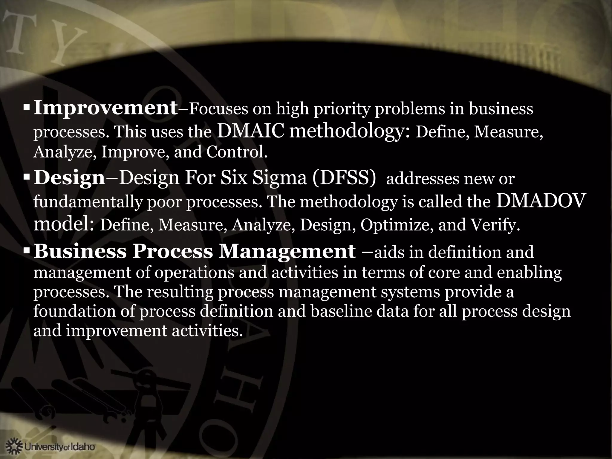Improvement –Focuses on high priority problems in business processes. This uses the  DMAIC methodology:  Define, Measure, Analyze, Improve, and Control. Design –Design For Six Sigma (DFSS)  addresses new or fundamentally poor processes. The methodology is called the  DMADOV model:  Define, Measure, Analyze, Design, Optimize, and Verify. Business Process Management  – aids in definition and management of operations and activities in terms of core and enabling processes. The resulting process management systems provide a foundation of process definition and baseline data for all process design and improvement activities. 