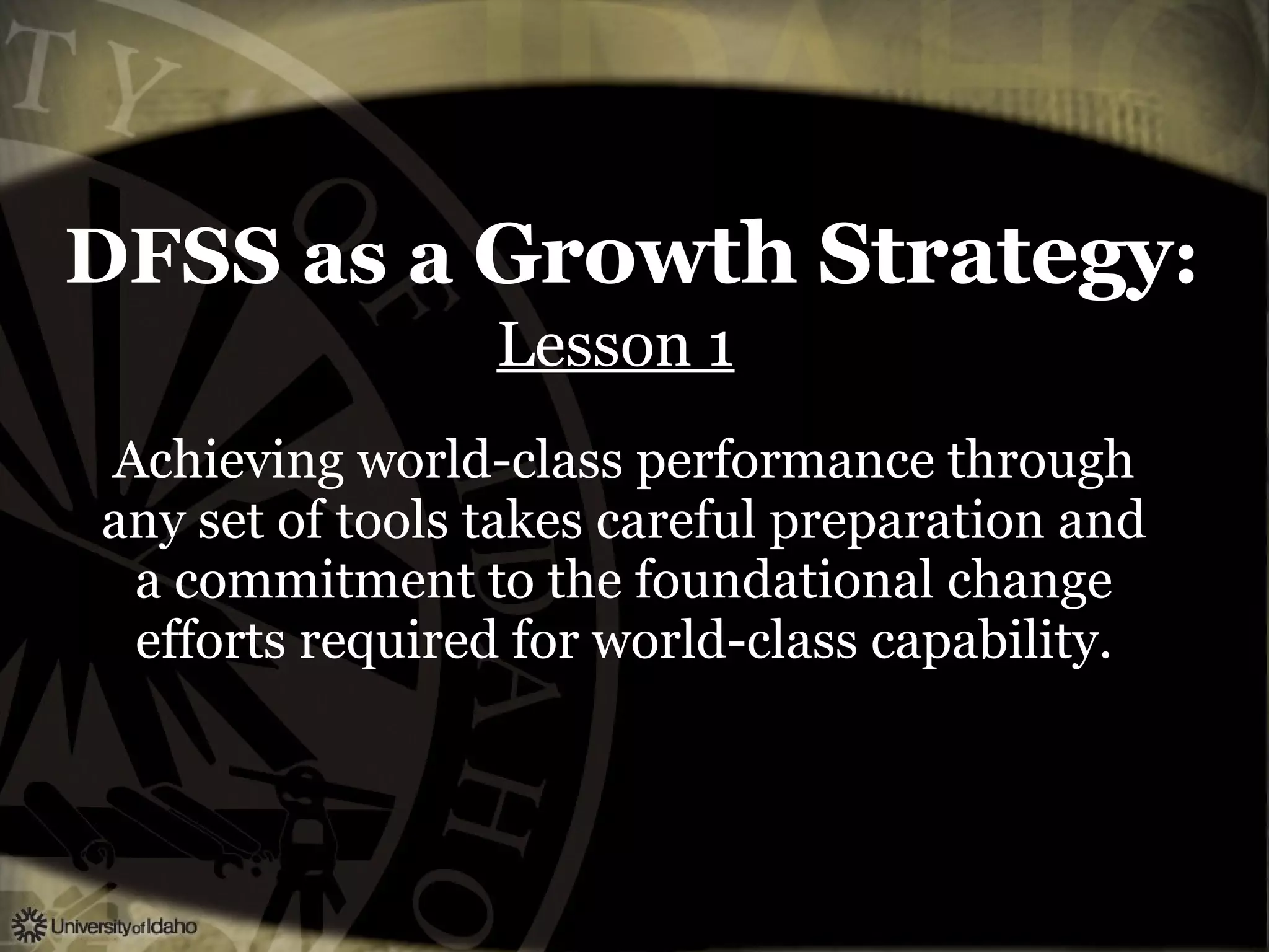 DFSS as a  Growth Strategy : Lesson 1   Achieving world-class performance through any set of tools takes careful preparation and a commitment to the foundational change efforts required for world-class capability. 